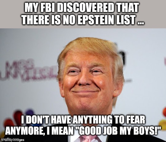 How curious... | MY FBI DISCOVERED THAT  THERE IS NO EPSTEIN LIST ... I DON'T HAVE ANYTHING TO FEAR ANYMORE, I MEAN "GOOD JOB MY BOYS!" | image tagged in donald trump,trump,jeffrey epstein,maga,nevertrump,trump sucks | made w/ Imgflip meme maker