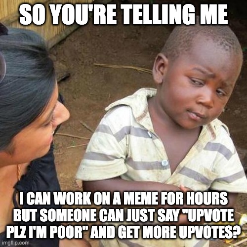 Third World Skeptical Kid | SO YOU'RE TELLING ME; I CAN WORK ON A MEME FOR HOURS BUT SOMEONE CAN JUST SAY "UPVOTE PLZ I'M POOR" AND GET MORE UPVOTES? | image tagged in memes,third world skeptical kid | made w/ Imgflip meme maker