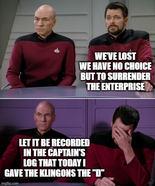 Love in space | WE'VE LOST
WE HAVE NO CHOICE BUT TO SURRENDER THE ENTERPRISE; LET IT BE RECORDED IN THE CAPTAIN'S LOG THAT TODAY I GAVE THE KLINGONS THE "D" | image tagged in picard riker listening to a pun,memes,enterprise,the d,klingon | made w/ Imgflip meme maker