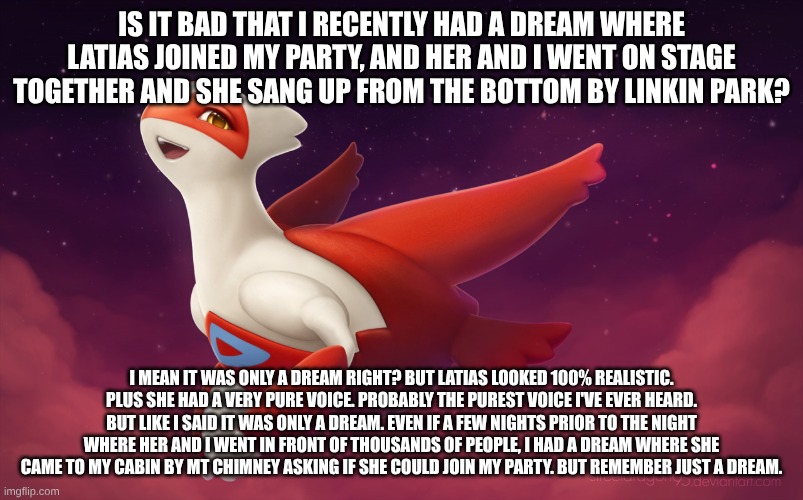 repost if u had a similar experience in your dream world | IS IT BAD THAT I RECENTLY HAD A DREAM WHERE LATIAS JOINED MY PARTY, AND HER AND I WENT ON STAGE TOGETHER AND SHE SANG UP FROM THE BOTTOM BY LINKIN PARK? I MEAN IT WAS ONLY A DREAM RIGHT? BUT LATIAS LOOKED 100% REALISTIC. PLUS SHE HAD A VERY PURE VOICE. PROBABLY THE PUREST VOICE I'VE EVER HEARD. BUT LIKE I SAID IT WAS ONLY A DREAM. EVEN IF A FEW NIGHTS PRIOR TO THE NIGHT WHERE HER AND I WENT IN FRONT OF THOUSANDS OF PEOPLE, I HAD A DREAM WHERE SHE CAME TO MY CABIN BY MT CHIMNEY ASKING IF SHE COULD JOIN MY PARTY. BUT REMEMBER JUST A DREAM. | image tagged in latias,pokemon,linkin park | made w/ Imgflip meme maker