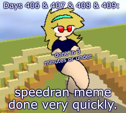 Days 406 & 407 & 408 & 409: done in under 3 minutes. | Days 406 & 407 & 408 & 409:; done in 3 minutes or under. speedran meme done very quickly. | image tagged in nice,stuff,memes | made w/ Imgflip meme maker