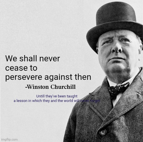 Winston churchill speech | We shall never cease to persevere against then; Untill they've been taught a lesson in which they and the world will never forget | image tagged in winston churchill quote template | made w/ Imgflip meme maker