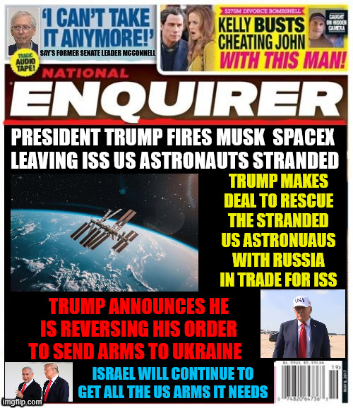 National Enquirer Trump Fires SpaceX | PRESIDENT TRUMP FIRES MUSK  SPACEX  LEAVING ISS US ASTRONAUTS STRANDED; TRUMP MAKES DEAL TO RESCUE THE STRANDED US ASTRONUAUS WITH RUSSIA IN TRADE FOR ISS; TRUMP ANNOUNCES HE IS REVERSING HIS ORDER TO SEND ARMS TO UKRAINE; ISRAEL WILL CONTINUE TO GET ALL THE US ARMS IT NEEDS | image tagged in national enquirer trump fires spacex,iss now belongs to russia,ukraine on it,s own again,israel to get all us arms it wants | made w/ Imgflip meme maker