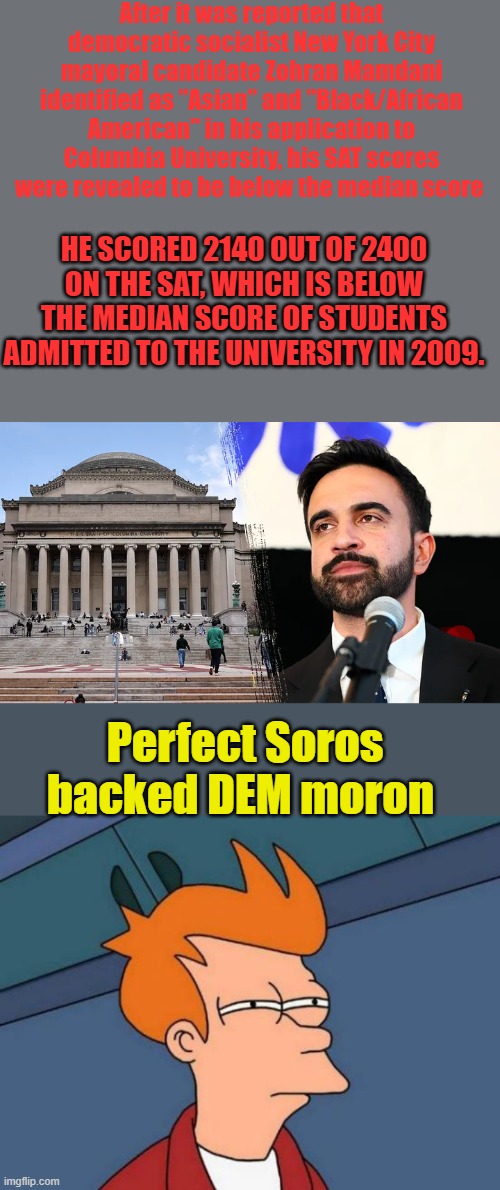 After it was reported that democratic socialist New York City mayoral candidate Zohran Mamdani identified as "Asian" and "Black/African American" in his application to Columbia University, his SAT scores were revealed to be below the median score; HE SCORED 2140 OUT OF 2400 ON THE SAT, WHICH IS BELOW THE MEDIAN SCORE OF STUDENTS ADMITTED TO THE UNIVERSITY IN 2009. Perfect Soros backed DEM moron | image tagged in memes,futurama fry | made w/ Imgflip meme maker