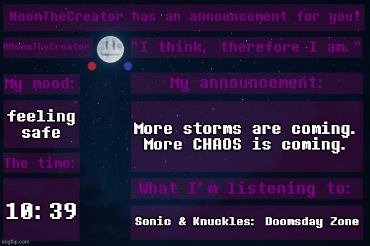 ... | feeling safe; More storms are coming.
More CHAOS is coming. 10:39; Sonic & Knuckles: Doomsday Zone | image tagged in noomthecreator announcement temp | made w/ Imgflip meme maker