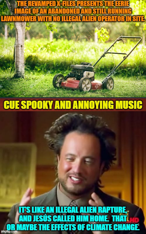 The times, they are a-changing.  Leftists are going to have to learn to mow their own lawns. | THE REVAMPED X-FILES PRESENTS THE EERIE IMAGE OF AN ABANDONED AND STILL RUNNING LAWNMOWER WITH NO ILLEGAL ALIEN OPERATOR IN SITE. CUE SPOOKY AND ANNOYING MUSIC; IT’S LIKE AN ILLEGAL ALIEN RAPTURE, AND JESÚS CALLED HIM HOME.  THAT OR MAYBE THE EFFECTS OF CLIMATE CHANGE. | image tagged in yep | made w/ Imgflip meme maker