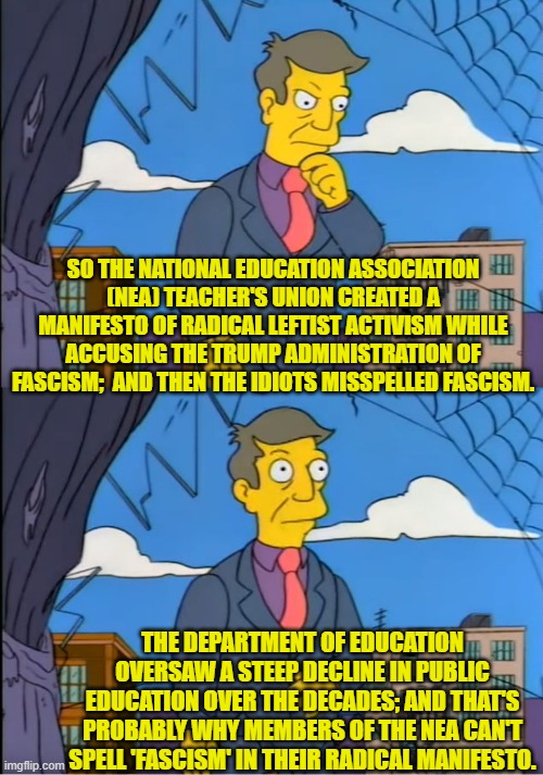 Dear ignorant leftists, we call this 'connecting the dots'. | SO THE NATIONAL EDUCATION ASSOCIATION (NEA) TEACHER'S UNION CREATED A MANIFESTO OF RADICAL LEFTIST ACTIVISM WHILE ACCUSING THE TRUMP ADMINISTRATION OF FASCISM;  AND THEN THE IDIOTS MISSPELLED FASCISM. THE DEPARTMENT OF EDUCATION OVERSAW A STEEP DECLINE IN PUBLIC EDUCATION OVER THE DECADES; AND THAT'S PROBABLY WHY MEMBERS OF THE NEA CAN'T SPELL 'FASCISM' IN THEIR RADICAL MANIFESTO. | image tagged in skinner out of touch | made w/ Imgflip meme maker