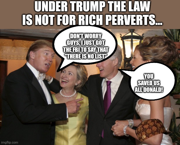 Saving the rich and perverted | UNDER TRUMP THE LAW IS NOT FOR RICH PERVERTS... YOU SAVED US ALL DONALD! DON'T WORRY GUYS, I JUST GOT THE FBI TO SAY THAT "THERE IS NO LIST" | image tagged in trump,donald trump,maga,epstein,jeffrey epstein,nevertrump | made w/ Imgflip meme maker