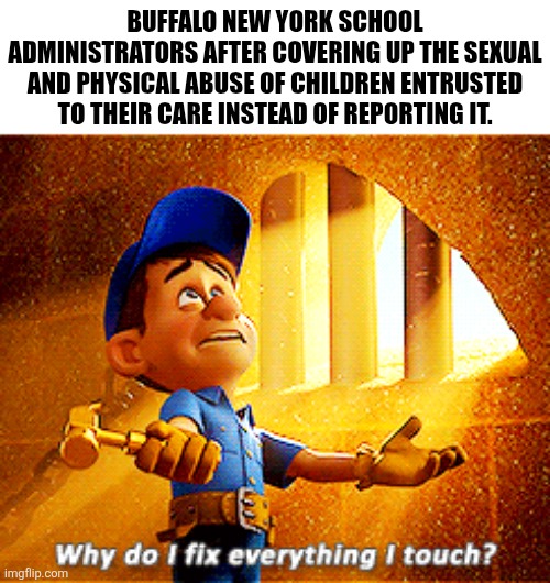 But reporting things like cromes against children it too hard | BUFFALO NEW YORK SCHOOL ADMINISTRATORS AFTER COVERING UP THE SEXUAL AND PHYSICAL ABUSE OF CHILDREN ENTRUSTED TO THEIR CARE INSTEAD OF REPORTING IT. | image tagged in why do i fix everything i touch,too soon,current events,new york,buffalo new york,school | made w/ Imgflip meme maker
