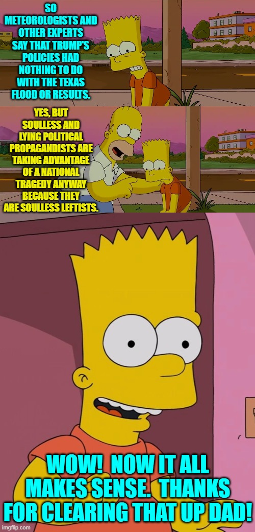 Just pay attention to the political history of leftists . . . and then connect those dots. | SO METEOROLOGISTS AND OTHER EXPERTS SAY THAT TRUMP'S POLICIES HAD NOTHING TO DO WITH THE TEXAS FLOOD OR RESULTS. YES, BUT SOULLESS AND LYING POLITICAL PROPAGANDISTS ARE TAKING ADVANTAGE OF A NATIONAL TRAGEDY ANYWAY BECAUSE THEY ARE SOULLESS LEFTISTS. WOW!  NOW IT ALL MAKES SENSE.  THANKS FOR CLEARING THAT UP DAD! | image tagged in homer and bart worst day so far | made w/ Imgflip meme maker