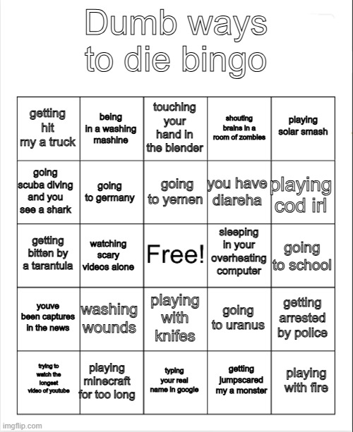 my first bingo | Dumb ways to die bingo; touching your hand in the blender; being in a washing mashine; playing solar smash; getting hit my a truck; shouting brains in a room of zombies; going to yemen; going scuba diving and you see a shark; playing cod irl; you have diareha; going to germany; sleeping in your overheating computer; getting bitten by a tarantula; going to school; watching scary videos alone; youve been captures in the news; washing wounds; getting arrested by police; going to uranus; playing with knifes; playing minecraft for too long; playing with fire; trying to watch the longest video of youtube; typing your real name in google; getting jumpscared my a monster | image tagged in blank bingo | made w/ Imgflip meme maker