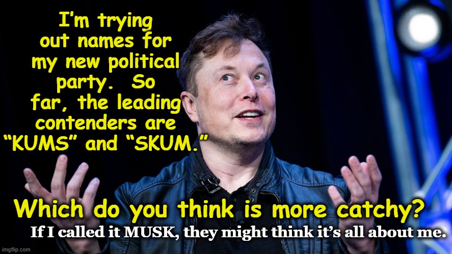 Musk's New Party | I’m trying out names for my new political party.  So far, the leading contenders are “KUMS” and “SKUM.”; Which do you think is more catchy? If I called it MUSK, they might think it’s all about me. | image tagged in elon musk,musk,maga,billionaire,political meme,arrogant rich man | made w/ Imgflip meme maker