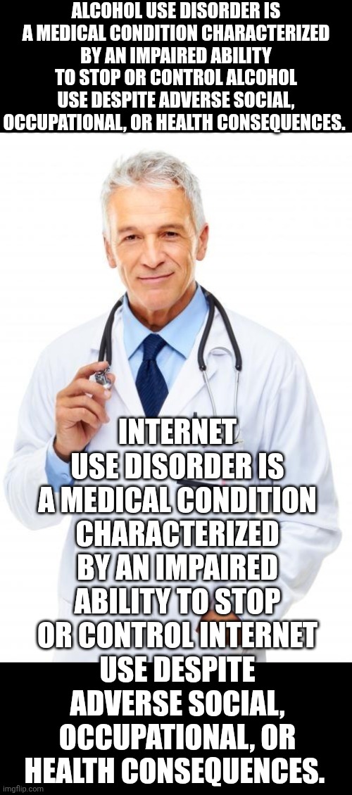 We Have An Epidemic Of Internet Junkies | ALCOHOL USE DISORDER IS A MEDICAL CONDITION CHARACTERIZED BY AN IMPAIRED ABILITY TO STOP OR CONTROL ALCOHOL USE DESPITE ADVERSE SOCIAL, OCCUPATIONAL, OR HEALTH CONSEQUENCES. INTERNET USE DISORDER IS A MEDICAL CONDITION CHARACTERIZED BY AN IMPAIRED ABILITY TO STOP OR CONTROL INTERNET USE DESPITE ADVERSE SOCIAL, OCCUPATIONAL, OR HEALTH CONSEQUENCES. | image tagged in doctor,memes,addiction,just say no,turn it off,wake up | made w/ Imgflip meme maker