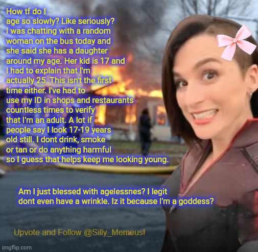 Maybe I'm immortal? Or I'm like an elf and will live for thousands of years. | How tf do I age so slowly? Like seriously? I was chatting with a random woman on the bus today and she said she has a daughter around my age. Her kid is 17 and I had to explain that I'm actually 25. This isn't the first time either. I've had to use my ID in shops and restaurants countless times to verify that I'm an adult. A lot if people say I look 17-19 years old still. I dont drink, smoke or tan or do anything harmful so I guess that helps keep me looking young. Am I just blessed with agelessnes? I legit dont even have a wrinkle. Iz it because I'm a goddess? | image tagged in disaster girl memeus edition template,meneus | made w/ Imgflip meme maker