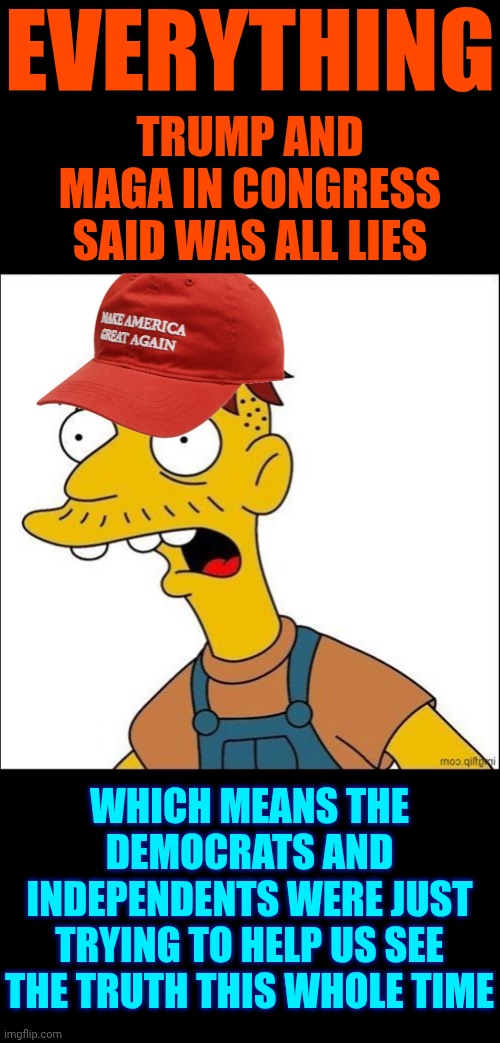 Now You Know And Knowing Is HALF of the Battle.  Now That You're Awake ... Let's Get To Work! | EVERYTHING; TRUMP AND MAGA IN CONGRESS SAID WAS ALL LIES; WHICH MEANS THE DEMOCRATS AND INDEPENDENTS WERE JUST TRYING TO HELP US SEE THE TRUTH THIS WHOLE TIME | image tagged in some kind of maga moron,memes,maga,trump lies,the great awakening | made w/ Imgflip meme maker