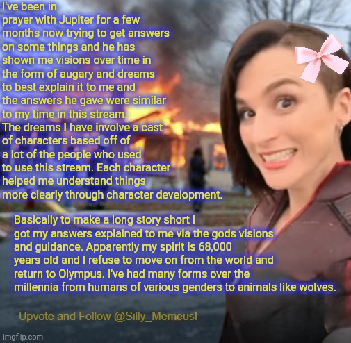 Thought I would share this if anyone is entetained y it. | I've been in prayer with Jupiter for a few months now trying to get answers on some things and he has shown me visions over time in the form of augary and dreams to best explain it to me and the answers he gave were similar to my time in this stream. The dreams I have involve a cast of characters based off of a lot of the people who used to use this stream. Each character helped me understand things more clearly through character development. Basically to make a long story short I got my answers explained to me via the gods visions and guidance. Apparently my spirit is 68,000 years old and I refuse to move on from the world and return to Olympus. I've had many forms over the millennia from humans of various genders to animals like wolves. | image tagged in disaster girl memeus edition template,memeus | made w/ Imgflip meme maker