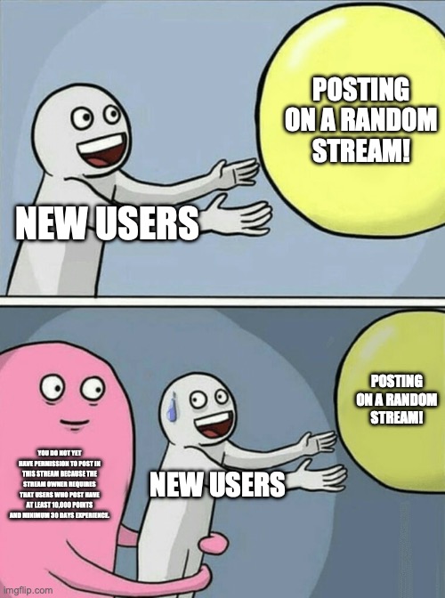 :( | POSTING ON A RANDOM STREAM! NEW USERS; POSTING ON A RANDOM STREAM! YOU DO NOT YET HAVE PERMISSION TO POST IN THIS STREAM BECAUSE THE STREAM OWNER REQUIRES THAT USERS WHO POST HAVE AT LEAST 10,000 POINTS AND MINIMUM 30 DAYS EXPERIENCE. NEW USERS | image tagged in memes,running away balloon | made w/ Imgflip meme maker