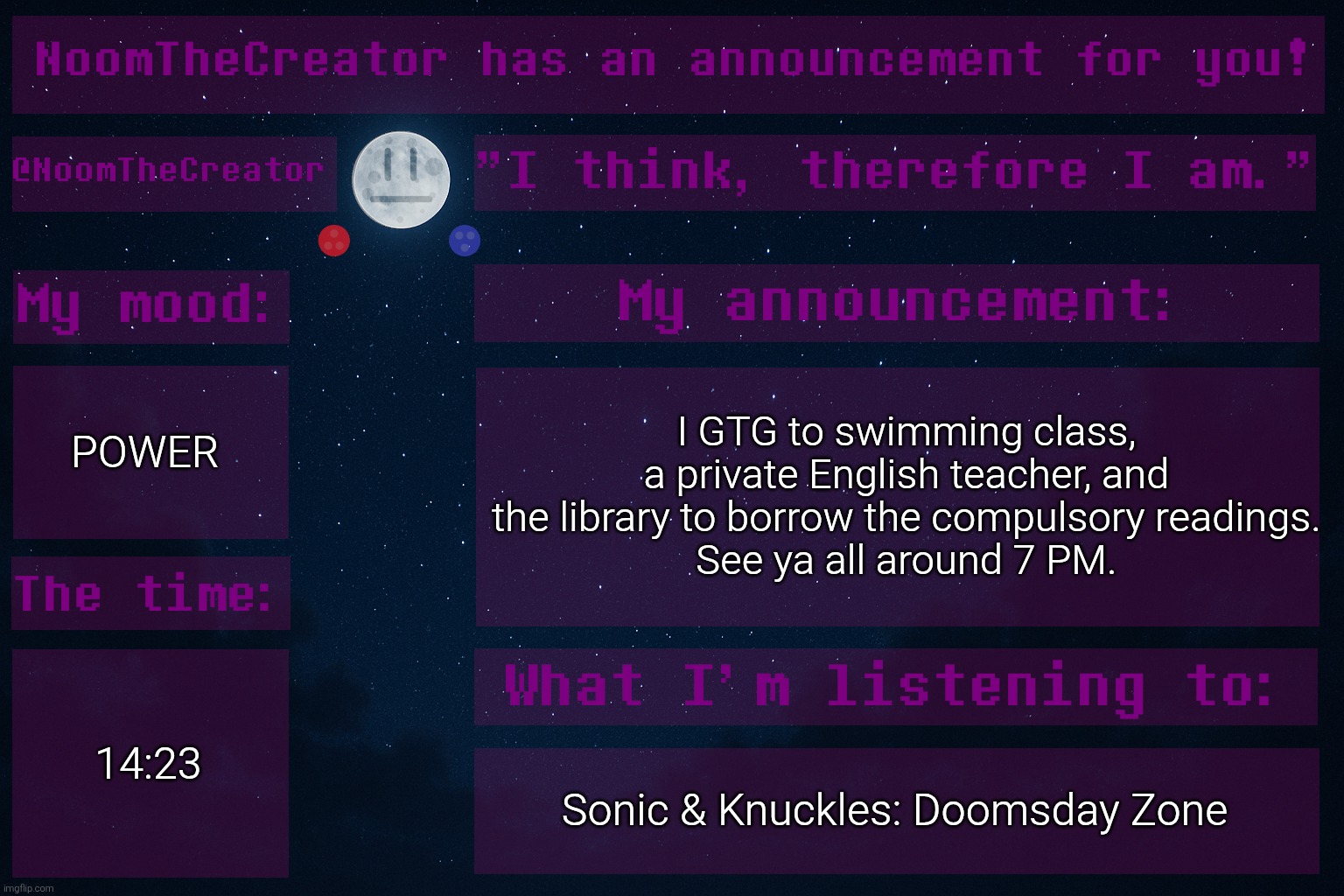See you all soon. | POWER; I GTG to swimming class, a private English teacher, and the library to borrow the compulsory readings.
See ya all around 7 PM. 14:23; Sonic & Knuckles: Doomsday Zone | image tagged in noomthecreator announcement temp | made w/ Imgflip meme maker