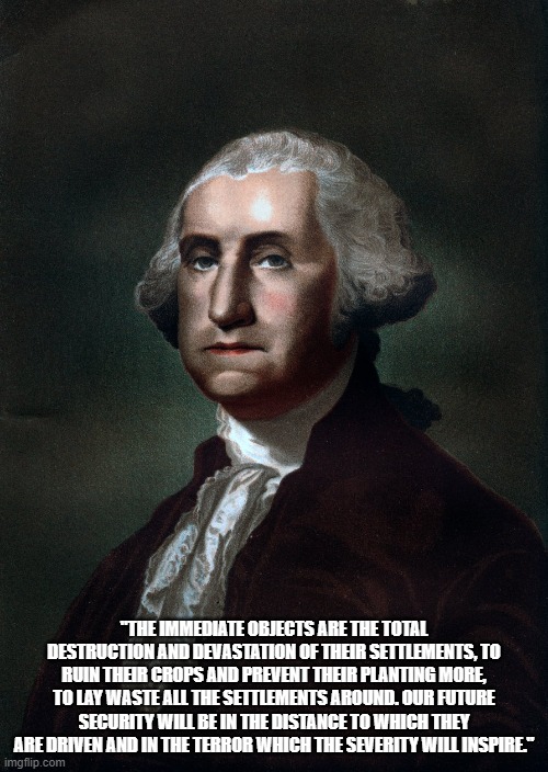 American Gaza | "THE IMMEDIATE OBJECTS ARE THE TOTAL DESTRUCTION AND DEVASTATION OF THEIR SETTLEMENTS, TO RUIN THEIR CROPS AND PREVENT THEIR PLANTING MORE, TO LAY WASTE ALL THE SETTLEMENTS AROUND. OUR FUTURE SECURITY WILL BE IN THE DISTANCE TO WHICH THEY ARE DRIVEN AND IN THE TERROR WHICH THE SEVERITY WILL INSPIRE." | image tagged in george washington | made w/ Imgflip meme maker