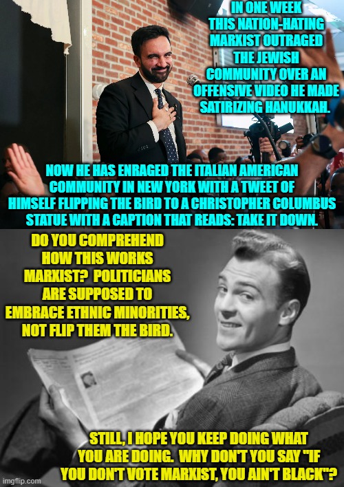 Spitting on people gets them to vote for you?  A novel leftist approach. | IN ONE WEEK THIS NATION-HATING MARXIST OUTRAGED THE JEWISH COMMUNITY OVER AN OFFENSIVE VIDEO HE MADE SATIRIZING HANUKKAH. NOW HE HAS ENRAGED THE ITALIAN AMERICAN COMMUNITY IN NEW YORK WITH A TWEET OF HIMSELF FLIPPING THE BIRD TO A CHRISTOPHER COLUMBUS STATUE WITH A CAPTION THAT READS: TAKE IT DOWN. DO YOU COMPREHEND HOW THIS WORKS MARXIST?  POLITICIANS ARE SUPPOSED TO EMBRACE ETHNIC MINORITIES, NOT FLIP THEM THE BIRD. STILL, I HOPE YOU KEEP DOING WHAT YOU ARE DOING.  WHY DON'T YOU SAY "IF YOU DON'T VOTE MARXIST, YOU AIN'T BLACK"? | image tagged in yep | made w/ Imgflip meme maker