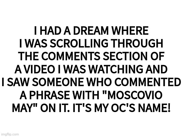Imagine if a comment like that actually existed | I HAD A DREAM WHERE I WAS SCROLLING THROUGH THE COMMENTS SECTION OF A VIDEO I WAS WATCHING AND I SAW SOMEONE WHO COMMENTED A PHRASE WITH "MOSCOVIO MAY" ON IT. IT'S MY OC'S NAME! | image tagged in youtube,dreams,comments,moscovio may | made w/ Imgflip meme maker