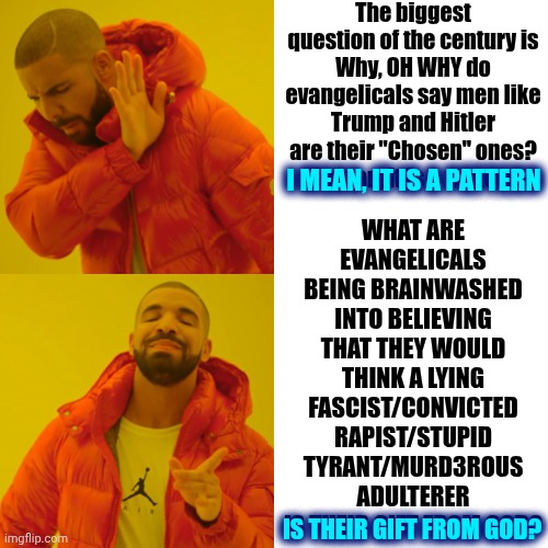 Throughout History Evangelicals Have Brought Forth The Worst EVIL Earth Has To Offer And They USE God In Their UNHOLY Pursuits | The biggest question of the century is
Why, OH WHY do evangelicals say men like Trump and Hitler are their "Chosen" ones?  I mean, it is a pattern; WHAT ARE EVANGELICALS BEING BRAINWASHED INTO BELIEVING THAT THEY WOULD THINK A LYING FASCIST/CONVICTED RAPIST/STUPID TYRANT/MURD3ROUS ADULTERER IS THEIR GIFT FROM GOD? I MEAN, IT IS A PATTERN; IS THEIR GIFT FROM GOD? | image tagged in memes,drake hotline bling,evil,evangelicals,unholy,abomination | made w/ Imgflip meme maker