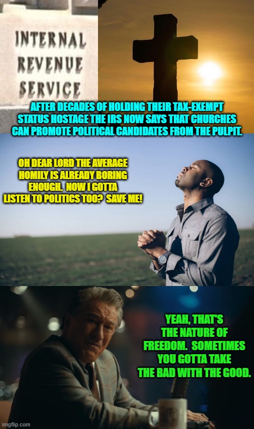 I'm honestly not looking forward to this. | AFTER DECADES OF HOLDING THEIR TAX-EXEMPT STATUS HOSTAGE THE IRS NOW SAYS THAT CHURCHES CAN PROMOTE POLITICAL CANDIDATES FROM THE PULPIT. OH DEAR LORD THE AVERAGE HOMILY IS ALREADY BORING ENOUGH.  NOW I GOTTA LISTEN TO POLITICS TOO?  SAVE ME! YEAH, THAT'S THE NATURE OF FREEDOM.  SOMETIMES YOU GOTTA TAKE THE BAD WITH THE GOOD. | image tagged in yep | made w/ Imgflip meme maker