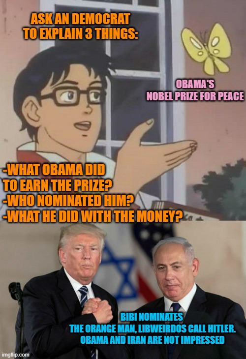 BIBI Nominates TRUMP for Nobel PEACE PRIZE | ASK AN DEMOCRAT
TO EXPLAIN 3 THINGS:; OBAMA'S
NOBEL PRIZE FOR PEACE; -WHAT OBAMA DID
TO EARN THE PRIZE?
-WHO NOMINATED HIM?
-WHAT HE DID WITH THE MONEY? BIBI NOMINATES 
THE ORANGE MAN, LIBWEIRDOS CALL HITLER.
OBAMA AND IRAN ARE NOT IMPRESSED | image tagged in memes,is this a pigeon,trump and netanyahu bro shake | made w/ Imgflip meme maker