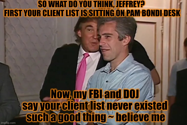 Hocus pocus ~ Elon is is right about Epstein! Believe me! | SO WHAT DO YOU THINK, JEFFREY? 
FIRST YOUR CLIENT LIST IS SITTING ON PAM BONDI DESK; Now, my FBI and DOJ 
say your client list never existed 
such a good thing ~ believe me | image tagged in donald trump,epstein,elon musk,fbi,hocus pocus,aaaaand its gone | made w/ Imgflip meme maker