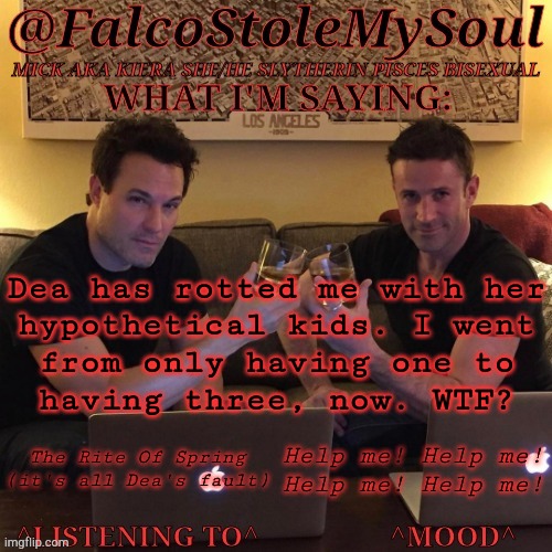 I Don't Like Typing On People's Faces | Dea has rotted me with her
hypothetical kids. I went
from only having one to
having three, now. WTF? The Rite Of Spring
(it's all Dea's fault); Help me! Help me!
Help me! Help me! | image tagged in fsms haydn-fergus cheers,hypothetical scenarios,children,concepts,kill me now,why would you do this | made w/ Imgflip meme maker