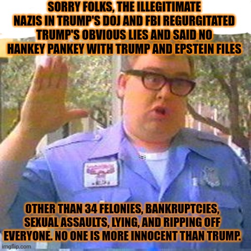 SORRY FOLKS, THE ILLEGITIMATE NAZIS IN TRUMP'S DOJ AND FBI REGURGITATED TRUMP'S OBVIOUS LIES AND SAID NO HANKEY PANKEY WITH TRUMP AND EPSTEI | made w/ Imgflip meme maker