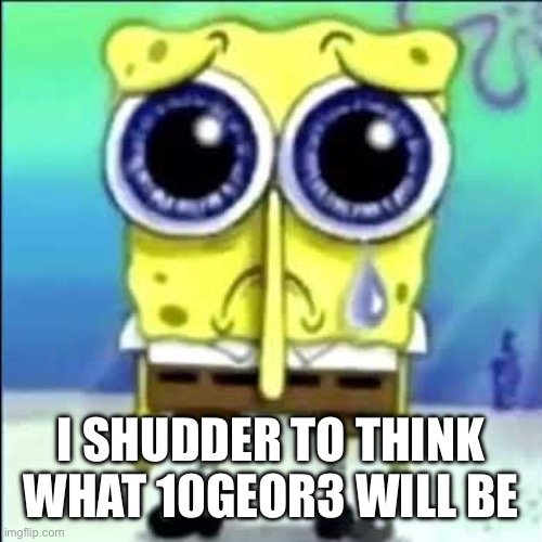 Sad Spongebob | I SHUDDER TO THINK WHAT 10GEOR3 WILL BE | image tagged in sad spongebob | made w/ Imgflip meme maker