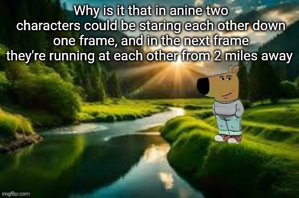 chill guy | Why is it that in anine two characters could be staring each other down one frame, and in the next frame they're running at each other from 2 miles away | image tagged in chill guy | made w/ Imgflip meme maker