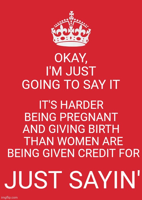 I Think That's Why Mucho Macho Jerks Exist.  They're Trying To Prove They're Stronger Than WOMEN But That's A Futile Endeavor | OKAY, I'M JUST GOING TO SAY IT; IT'S HARDER BEING PREGNANT AND GIVING BIRTH; THAN WOMEN ARE BEING GIVEN CREDIT FOR; JUST SAYIN' | image tagged in memes,keep calm and carry on red,women,strong women,pregnancy,women rule the world | made w/ Imgflip meme maker