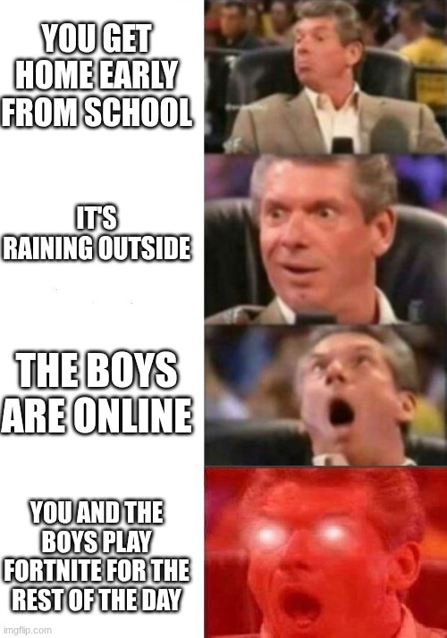 Mr McMahon Reaction | YOU GET HOME EARLY FROM SCHOOL; IT'S RAINING OUTSIDE; THE BOYS ARE ONLINE; YOU AND THE BOYS PLAY FORTNITE FOR THE REST OF THE DAY | image tagged in mr mcmahon reaction,fortnite,school,shocked,gaming | made w/ Imgflip meme maker