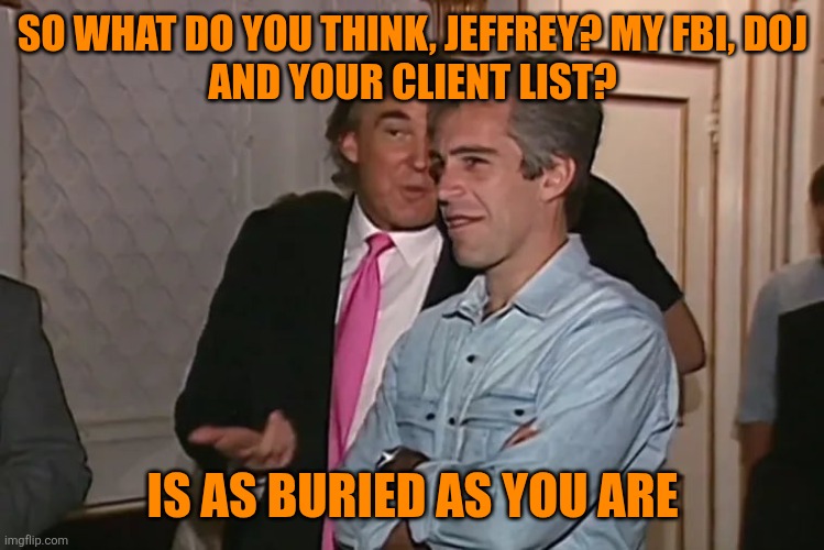 Trump and his 15-year business partner, Jeffrey Epstein. | SO WHAT DO YOU THINK, JEFFREY? MY FBI, DOJ
AND YOUR CLIENT LIST? IS AS BURIED AS YOU ARE | image tagged in trump and his 15-year business partner jeffrey epstein | made w/ Imgflip meme maker