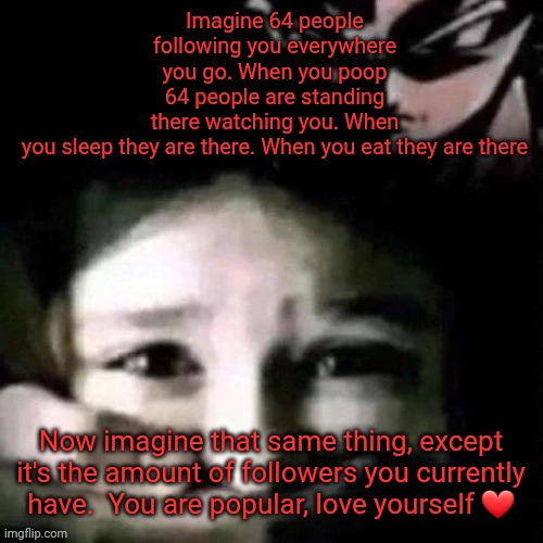 Iceu: | Imagine 64 people following you everywhere you go. When you poop 64 people are standing there watching you. When you sleep they are there. When you eat they are there; Now imagine that same thing, except it's the amount of followers you currently have.  You are popular, love yourself ❤️ | image tagged in shush | made w/ Imgflip meme maker