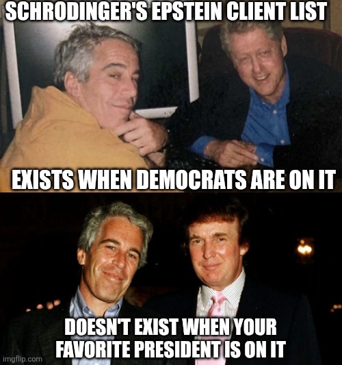 Schrodinger's Epstein client list | SCHRODINGER'S EPSTEIN CLIENT LIST; EXISTS WHEN DEMOCRATS ARE ON IT; DOESN'T EXIST WHEN YOUR FAVORITE PRESIDENT IS ON IT | image tagged in donald trump,bill clinton,jeffrey epstein,pedophiles,sex trafficking,conservative hypocrisy | made w/ Imgflip meme maker