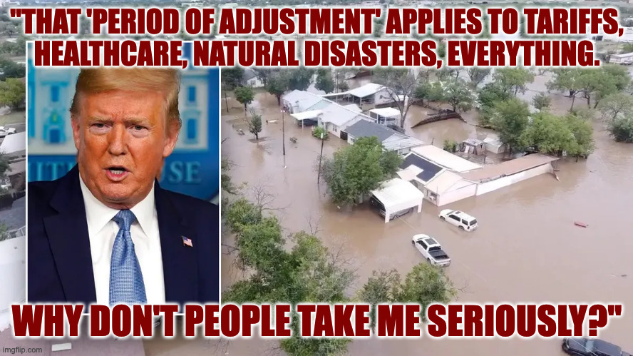 Freedom from information.  Freedom from FEMA. | "THAT 'PERIOD OF ADJUSTMENT' APPLIES TO TARIFFS,
HEALTHCARE, NATURAL DISASTERS, EVERYTHING. WHY DON'T PEOPLE TAKE ME SERIOUSLY?" | image tagged in memes,trump,freedom from fema | made w/ Imgflip meme maker
