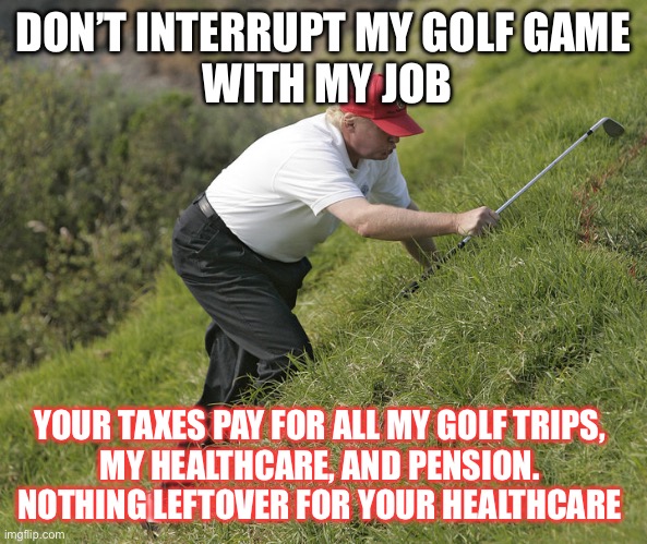 trump golfing | DON’T INTERRUPT MY GOLF GAME
 WITH MY JOB; YOUR TAXES PAY FOR ALL MY GOLF TRIPS, 
MY HEALTHCARE, AND PENSION. 
NOTHING LEFTOVER FOR YOUR HEALTHCARE | image tagged in trump golfing | made w/ Imgflip meme maker