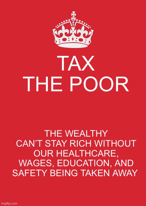 Keep Calm And Carry On Red | TAX THE POOR; THE WEALTHY CAN’T STAY RICH WITHOUT OUR HEALTHCARE, WAGES, EDUCATION, AND SAFETY BEING TAKEN AWAY | image tagged in memes,keep calm and carry on red | made w/ Imgflip meme maker