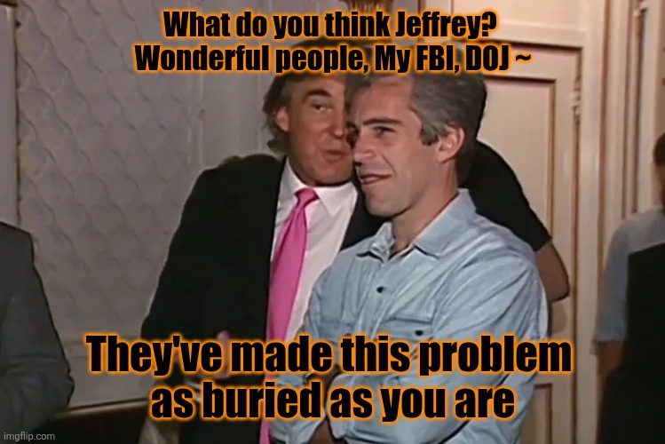 Trump and his 15-year business partner, Jeffrey Epstein. | What do you think Jeffrey? 

Wonderful people, My FBI, DOJ ~ They've made this problem 
as buried as you are | image tagged in trump and his 15-year business partner jeffrey epstein | made w/ Imgflip meme maker