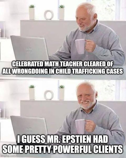 Hide the Pain Harold | CELEBRATED MATH TEACHER CLEARED OF ALL WRONGDOING IN CHILD TRAFFICKING CASES; I GUESS MR. EPSTIEN HAD SOME PRETTY POWERFUL CLIENTS | image tagged in memes,hide the pain harold | made w/ Imgflip meme maker