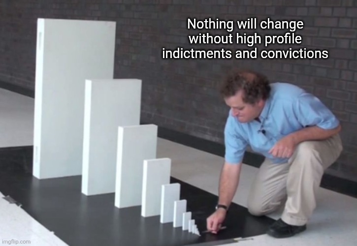 Domino Effect | Nothing will change without high profile indictments and convictions | image tagged in domino effect | made w/ Imgflip meme maker