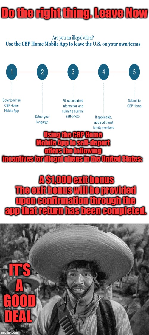 EASY no Coyotes involved, The Dems used you for their political agendas, don't trust the Dems | Do the right thing. Leave Now; Using the CBP Home Mobile App to self-deport offers the following incentives for illegal aliens in the United States:; A $1,000 exit bonus
The exit bonus will be provided upon confirmation through the app that return has been completed. IT'S A GOOD DEAL | image tagged in blank white template | made w/ Imgflip meme maker