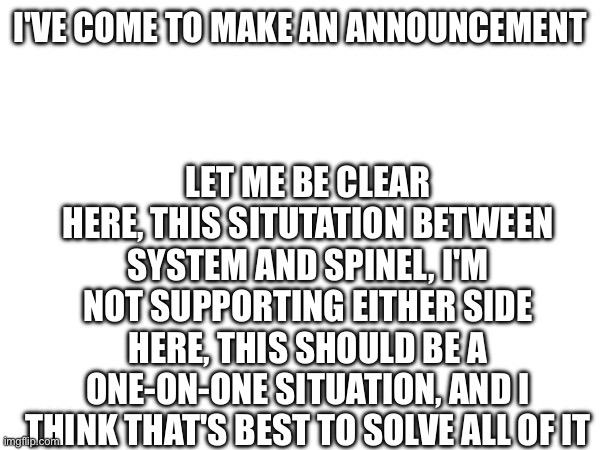 I give up, I'm done | I'VE COME TO MAKE AN ANNOUNCEMENT; LET ME BE CLEAR HERE, THIS SITUTATION BETWEEN SYSTEM AND SPINEL, I'M NOT SUPPORTING EITHER SIDE HERE, THIS SHOULD BE A ONE-ON-ONE SITUATION, AND I THINK THAT'S BEST TO SOLVE ALL OF IT | made w/ Imgflip meme maker