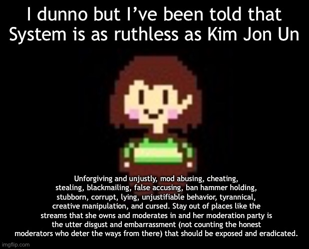 And this is what I believe of her and her party. Not counting Mobile_Sprout, they are the greatest. | I dunno but I’ve been told that System is as ruthless as Kim Jon Un; Unforgiving and unjustly, mod abusing, cheating, stealing, blackmailing, false accusing, ban hammer holding, stubborn, corrupt, lying, unjustifiable behavior, tyrannical, creative manipulation, and cursed. Stay out of places like the streams that she owns and moderates in and her moderation party is the utter disgust and embarrassment (not counting the honest moderators who deter the ways from there) that should be exposed and eradicated. | image tagged in chara | made w/ Imgflip meme maker