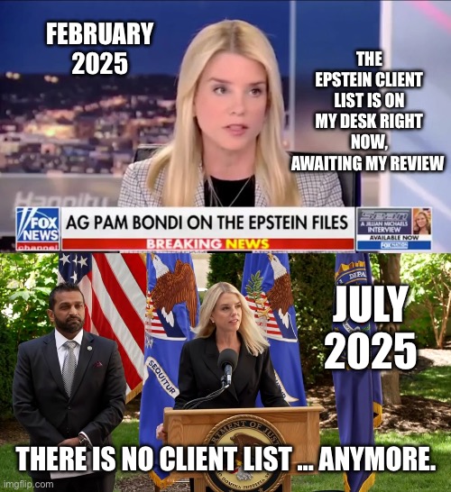 The wrong name or names were on that list. | THE EPSTEIN CLIENT LIST IS ON MY DESK RIGHT NOW, AWAITING MY REVIEW; FEBRUARY 2025; JULY 2025; THERE IS NO CLIENT LIST … ANYMORE. | image tagged in pam bondi epstein,pam bondi kash patel press conference,government corruption | made w/ Imgflip meme maker