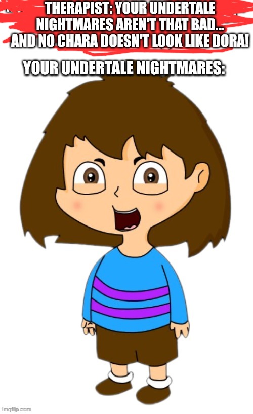 That video will haunt me for the rest of my days... | THERAPIST: YOUR UNDERTALE NIGHTMARES AREN'T THAT BAD... AND NO CHARA DOESN'T LOOK LIKE DORA! YOUR UNDERTALE NIGHTMARES: | image tagged in kill it with fire,burn it,use the spirit bomb,f that nuke it,nah use the warhammer 40k extermtus lazer,destory the galaxy | made w/ Imgflip meme maker