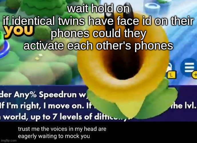 trust me the voices in my head are eagerly waiting to mock you | wait hold on

if identical twins have face id on their phones could they activate each other's phones | image tagged in trust me the voices in my head are eagerly waiting to mock you | made w/ Imgflip meme maker
